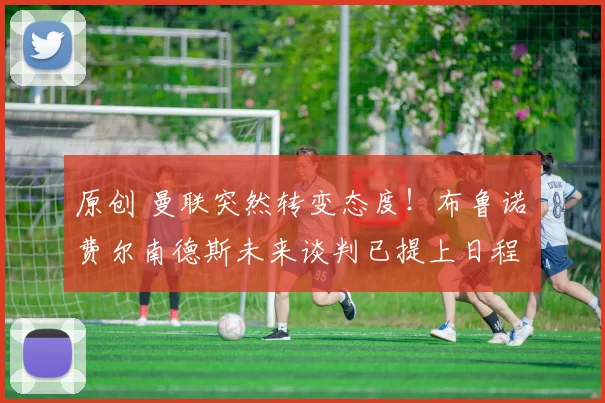 原创 曼联突然转变态度！布鲁诺・费尔南德斯未来谈判已提上日程