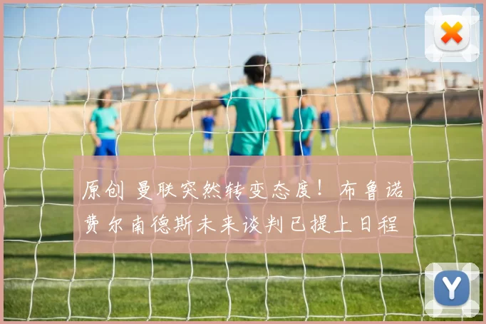 原创 曼联突然转变态度！布鲁诺・费尔南德斯未来谈判已提上日程