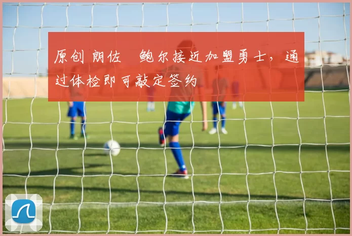 原创 朗佐・鲍尔接近加盟勇士，通过体检即可敲定签约