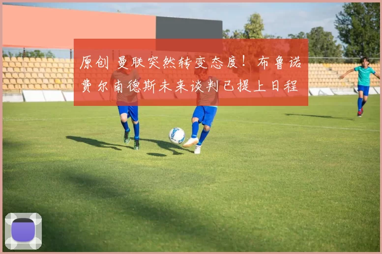 原创 曼联突然转变态度！布鲁诺・费尔南德斯未来谈判已提上日程