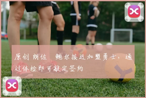 原创 朗佐・鲍尔接近加盟勇士，通过体检即可敲定签约