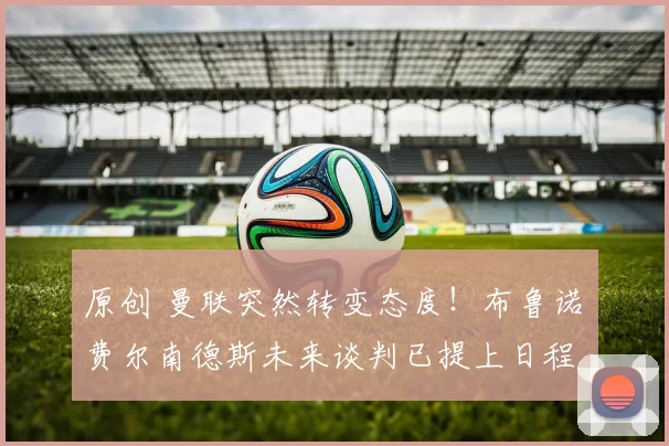 原创 曼联突然转变态度！布鲁诺・费尔南德斯未来谈判已提上日程