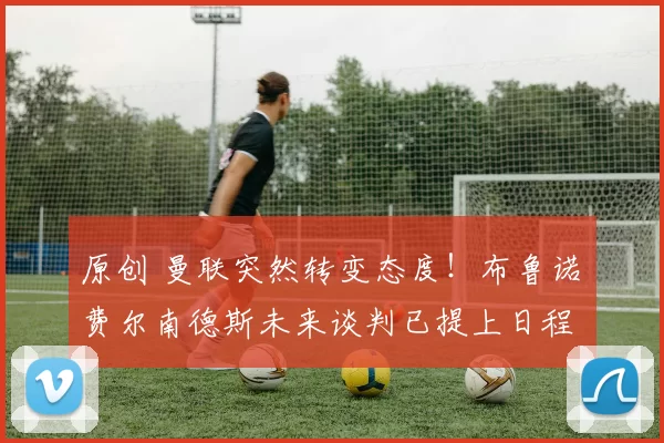 原创 曼联突然转变态度！布鲁诺・费尔南德斯未来谈判已提上日程