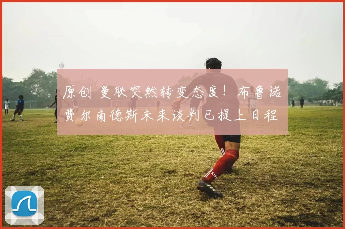 原创 曼联突然转变态度！布鲁诺・费尔南德斯未来谈判已提上日程