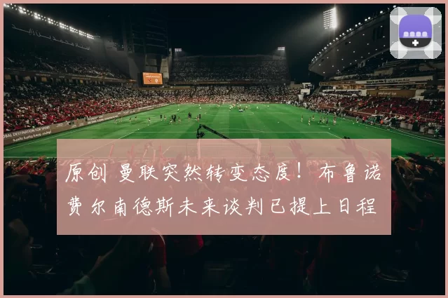 原创 曼联突然转变态度！布鲁诺・费尔南德斯未来谈判已提上日程