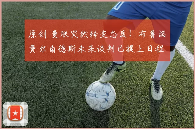 原创 曼联突然转变态度！布鲁诺・费尔南德斯未来谈判已提上日程