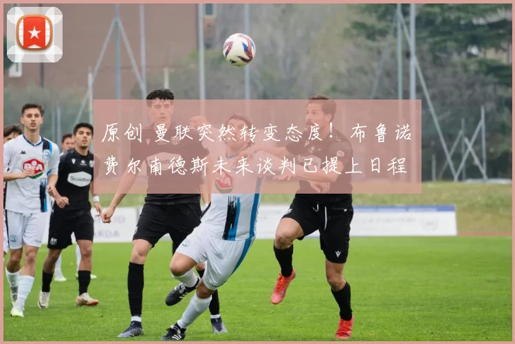 原创 曼联突然转变态度！布鲁诺・费尔南德斯未来谈判已提上日程