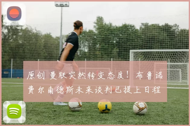 原创 曼联突然转变态度！布鲁诺・费尔南德斯未来谈判已提上日程