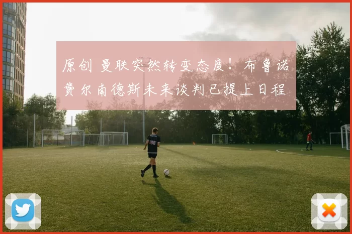 原创 曼联突然转变态度！布鲁诺・费尔南德斯未来谈判已提上日程