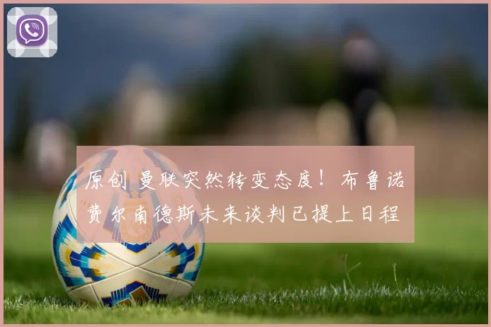 原创 曼联突然转变态度！布鲁诺・费尔南德斯未来谈判已提上日程