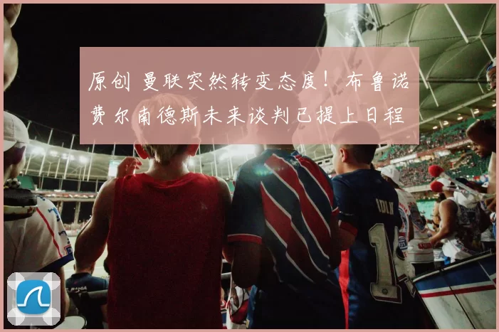 原创 曼联突然转变态度！布鲁诺・费尔南德斯未来谈判已提上日程