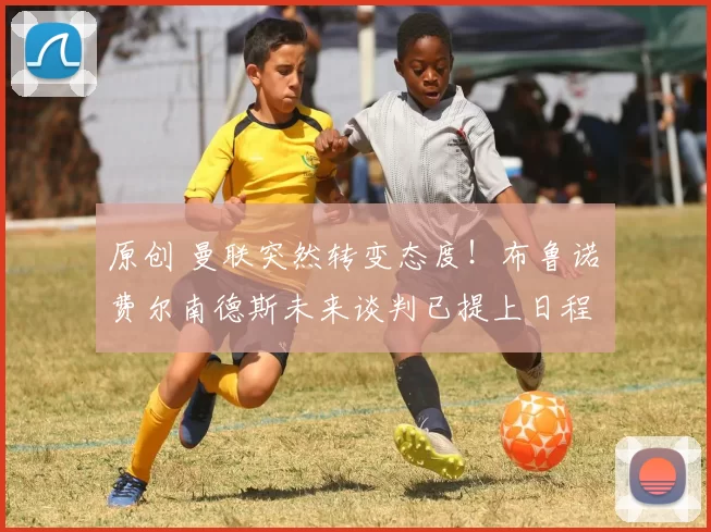 原创 曼联突然转变态度！布鲁诺・费尔南德斯未来谈判已提上日程