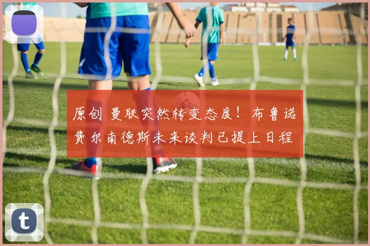 原创 曼联突然转变态度！布鲁诺・费尔南德斯未来谈判已提上日程