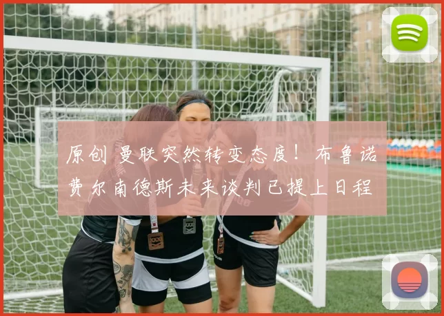 原创 曼联突然转变态度！布鲁诺・费尔南德斯未来谈判已提上日程