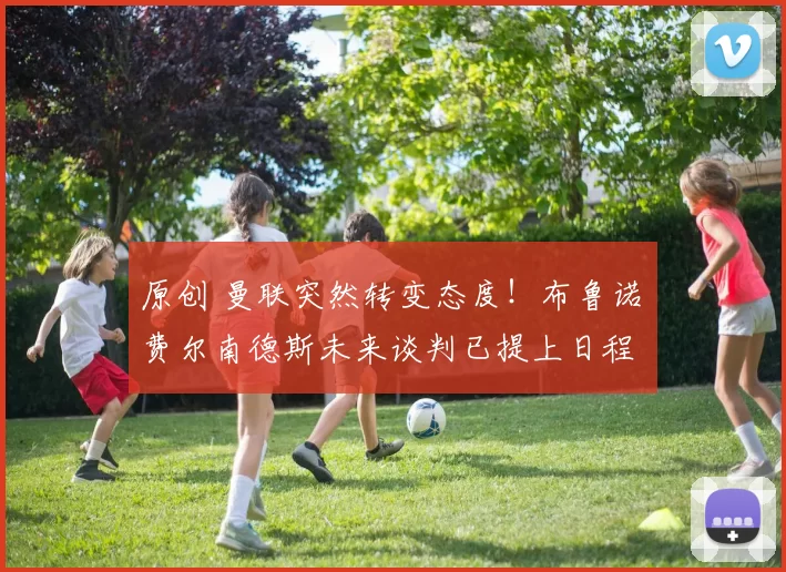 原创 曼联突然转变态度！布鲁诺・费尔南德斯未来谈判已提上日程