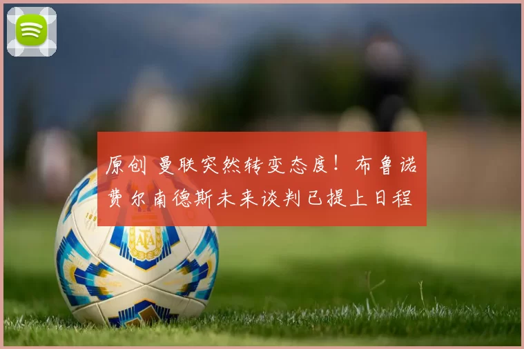 原创 曼联突然转变态度！布鲁诺・费尔南德斯未来谈判已提上日程