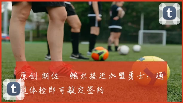 原创 朗佐・鲍尔接近加盟勇士，通过体检即可敲定签约