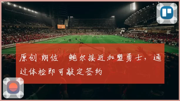 原创 朗佐・鲍尔接近加盟勇士，通过体检即可敲定签约