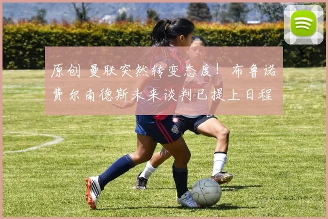 原创 曼联突然转变态度！布鲁诺・费尔南德斯未来谈判已提上日程