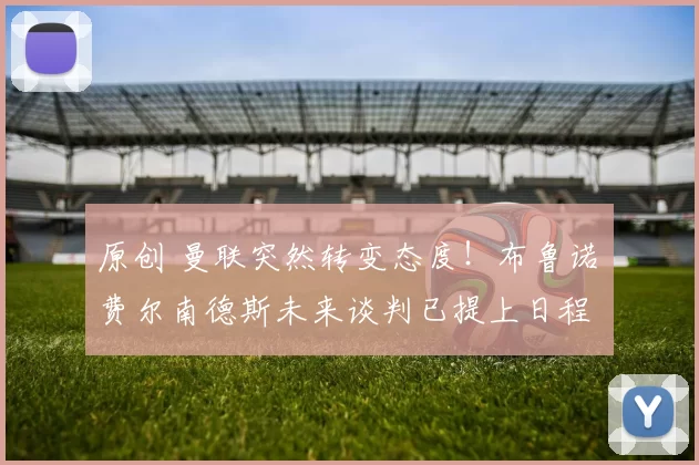 原创 曼联突然转变态度！布鲁诺・费尔南德斯未来谈判已提上日程