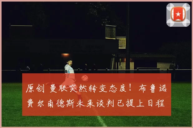 原创 曼联突然转变态度！布鲁诺・费尔南德斯未来谈判已提上日程