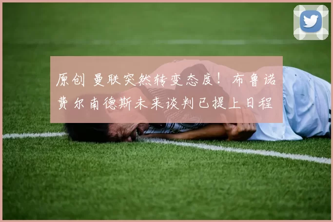 原创 曼联突然转变态度！布鲁诺・费尔南德斯未来谈判已提上日程