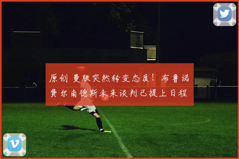 原创 曼联突然转变态度！布鲁诺・费尔南德斯未来谈判已提上日程