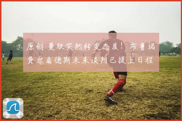 原创 曼联突然转变态度！布鲁诺・费尔南德斯未来谈判已提上日程