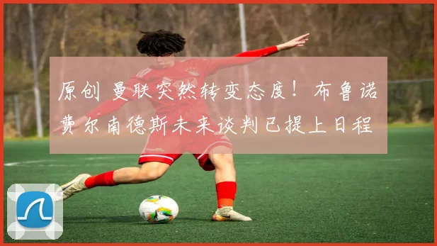 原创 曼联突然转变态度!布鲁诺・费尔南德斯未来谈判已提上日程