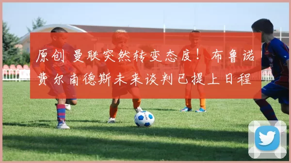 原创 曼联突然转变态度！布鲁诺・费尔南德斯未来谈判已提上日程