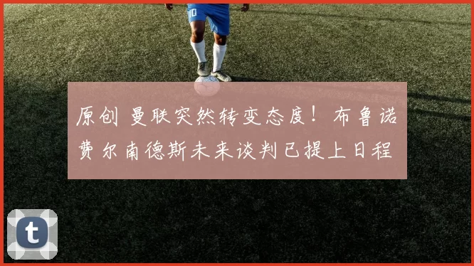 原创 曼联突然转变态度！布鲁诺・费尔南德斯未来谈判已提上日程