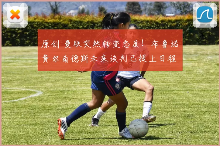 原创 曼联突然转变态度！布鲁诺・费尔南德斯未来谈判已提上日程