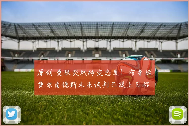 原创 曼联突然转变态度！布鲁诺・费尔南德斯未来谈判已提上日程