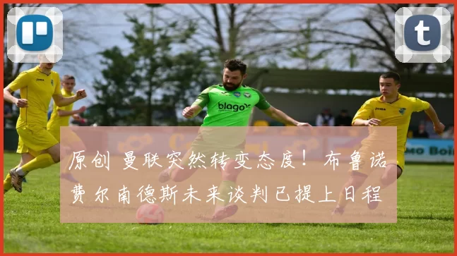 原创 曼联突然转变态度！布鲁诺・费尔南德斯未来谈判已提上日程