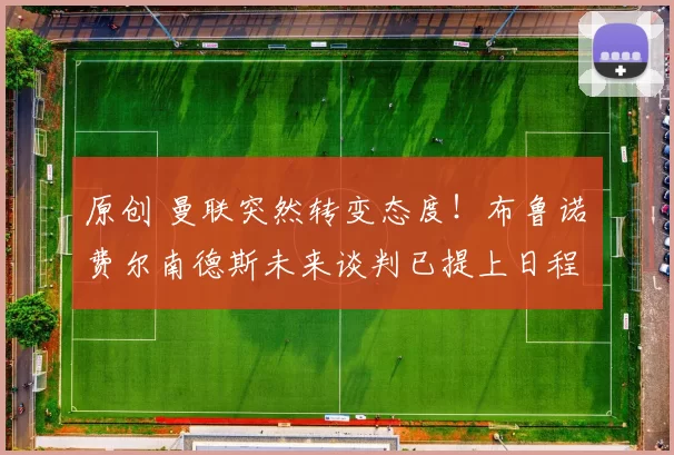 原创 曼联突然转变态度！布鲁诺・费尔南德斯未来谈判已提上日程