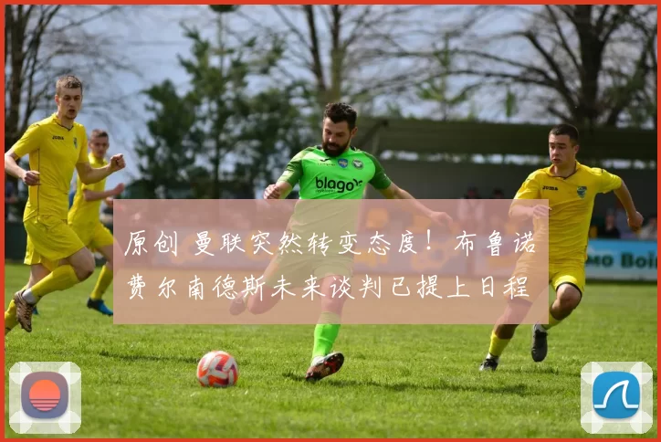 原创 曼联突然转变态度！布鲁诺・费尔南德斯未来谈判已提上日程