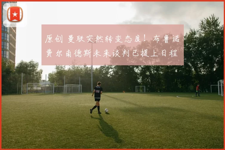 原创 曼联突然转变态度！布鲁诺・费尔南德斯未来谈判已提上日程