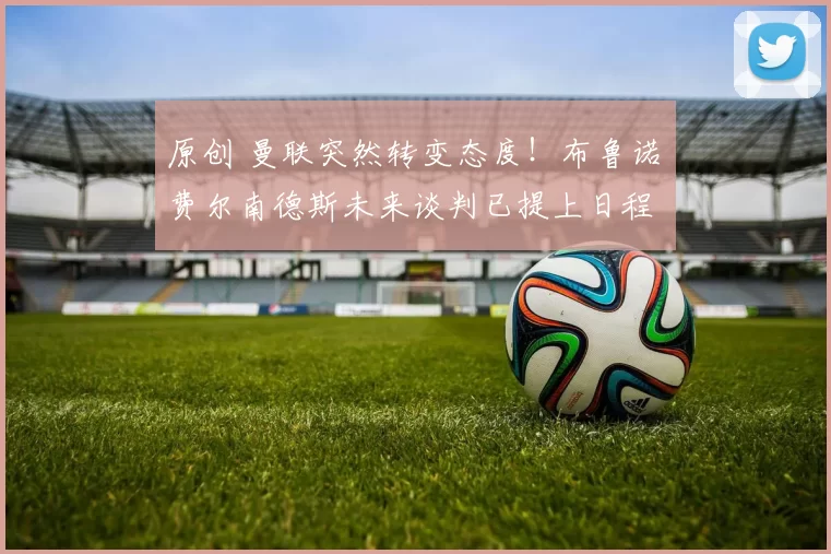 原创 曼联突然转变态度！布鲁诺・费尔南德斯未来谈判已提上日程