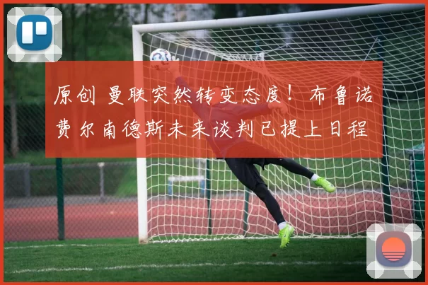 原创 曼联突然转变态度！布鲁诺・费尔南德斯未来谈判已提上日程