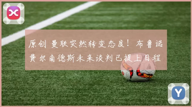 原创 曼联突然转变态度!布鲁诺・费尔南德斯未来谈判已提上日程