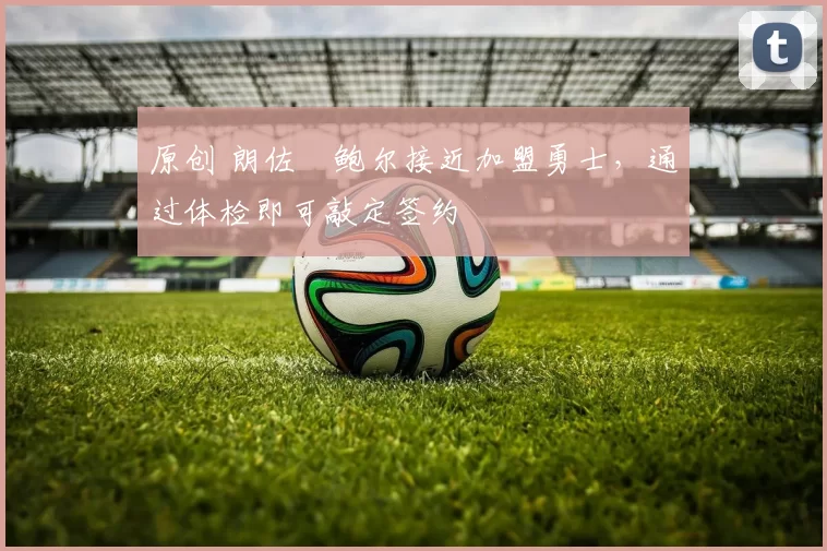 原创 朗佐・鲍尔接近加盟勇士，通过体检即可敲定签约