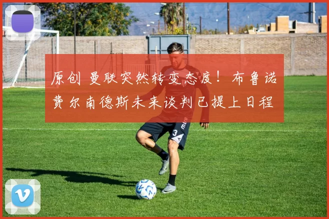 原创 曼联突然转变态度！布鲁诺・费尔南德斯未来谈判已提上日程