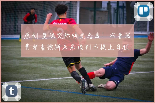 原创 曼联突然转变态度！布鲁诺・费尔南德斯未来谈判已提上日程
