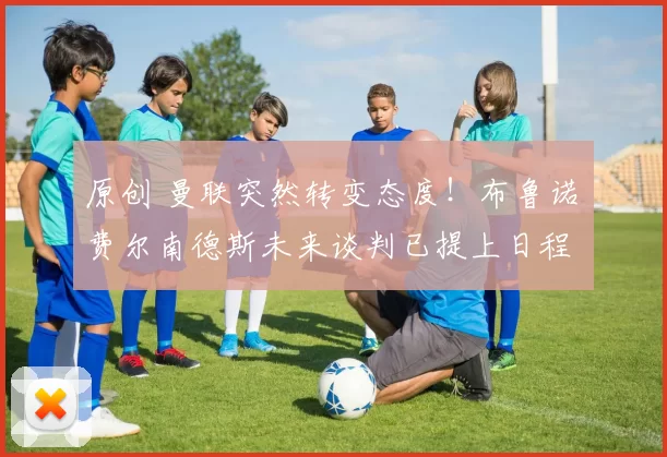 原创 曼联突然转变态度！布鲁诺・费尔南德斯未来谈判已提上日程