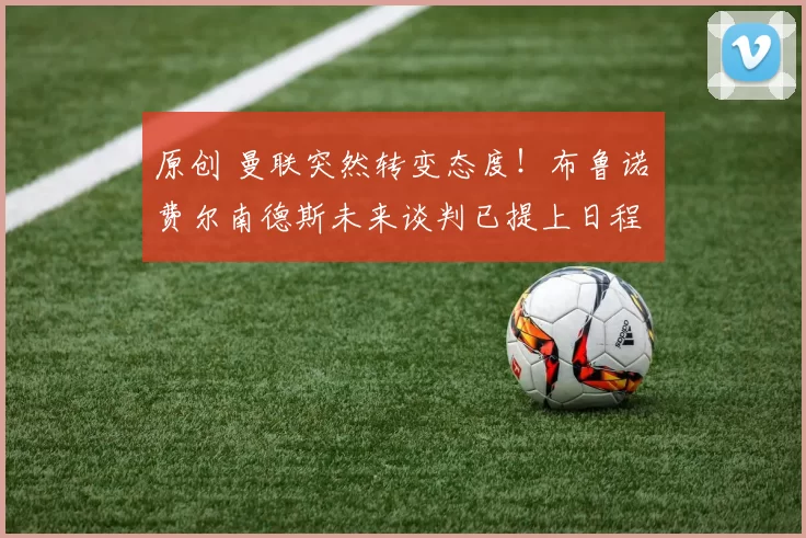 原创 曼联突然转变态度！布鲁诺・费尔南德斯未来谈判已提上日程