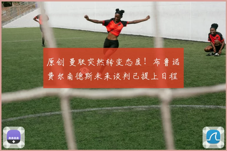 原创 曼联突然转变态度！布鲁诺・费尔南德斯未来谈判已提上日程