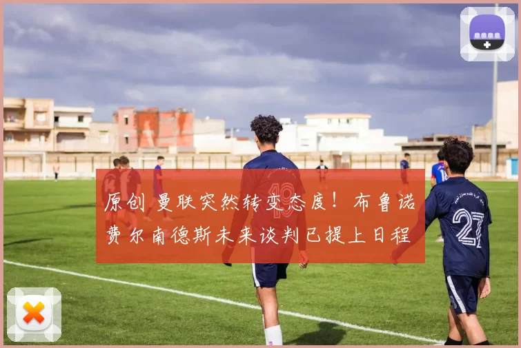 原创 曼联突然转变态度！布鲁诺・费尔南德斯未来谈判已提上日程