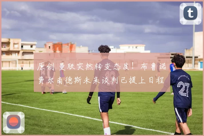 原创 曼联突然转变态度！布鲁诺・费尔南德斯未来谈判已提上日程