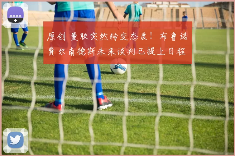 原创 曼联突然转变态度！布鲁诺・费尔南德斯未来谈判已提上日程