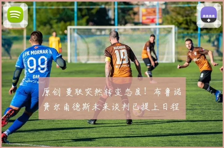 原创 曼联突然转变态度！布鲁诺・费尔南德斯未来谈判已提上日程